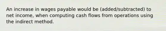 An increase in wages payable would be (added/subtracted) to net income, when computing cash flows from operations using the indirect method.