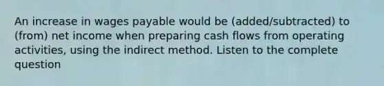 An increase in wages payable would be (added/subtracted) to (from) net income when preparing cash flows from operating activities, using the indirect method. Listen to the complete question