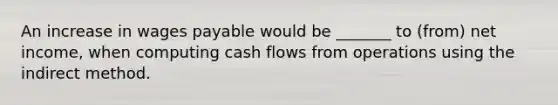 An increase in wages payable would be _______ to (from) net income, when computing cash flows from operations using the indirect method.