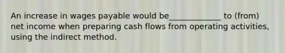 An increase in wages payable would be_____________ to (from) net income when preparing cash flows from operating activities, using the indirect method.