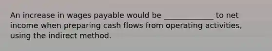 An increase in wages payable would be _____________ to net income when preparing cash flows from operating activities, using the indirect method.