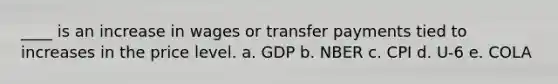 ____ is an increase in wages or transfer payments tied to increases in the price level. a. GDP b. NBER c. CPI d. U-6 e. COLA