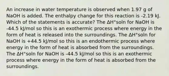 An increase in water temperature is observed when 1.97 g of NaOH is added. The enthalpy change for this reaction is -2.19 kJ. Which of the statements is accurate? The ∆H°soln for NaOH is -44.5 kJ/mol so this is an exothermic process where energy in the form of heat is released into the surroundings. The ∆H°soln for NaOH is +44.5 kJ/mol so this is an endothermic process where energy in the form of heat is absorbed from the surroundings. The ∆H°soln for NaOH is -44.5 kJ/mol so this is an exothermic process where energy in the form of heat is absorbed from the surroundings.