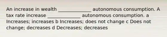 An increase in wealth ______________ autonomous consumption. A tax rate increase ______________ autonomous consumption. a Increases; increases b Increases; does not change c Does not change; decreases d Decreases; decreases