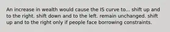 An increase in wealth would cause the IS curve to... shift up and to the right. shift down and to the left. remain unchanged. shift up and to the right only if people face borrowing constraints.