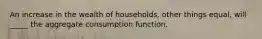 An increase in the wealth of households, other things equal, will _____ the aggregate consumption function.