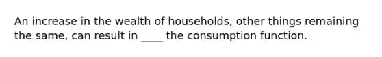 An increase in the wealth of households, other things remaining the same, can result in ____ the consumption function.