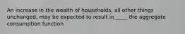 An increase in the wealth of households, all other things unchanged, may be expected to result in_____ the aggregate consumption function