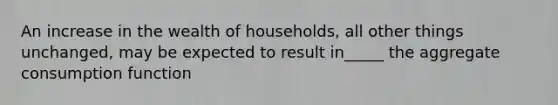 An increase in the wealth of households, all other things unchanged, may be expected to result in_____ the aggregate consumption function