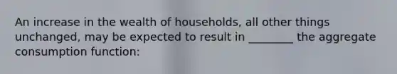 An increase in the wealth of households, all other things unchanged, may be expected to result in ________ the aggregate consumption function: