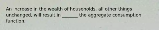 An increase in the wealth of households, all other things unchanged, will result in _______ the aggregate consumption function.