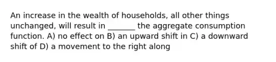 An increase in the wealth of households, all other things unchanged, will result in _______ the aggregate consumption function. A) no effect on B) an upward shift in C) a downward shift of D) a movement to the right along