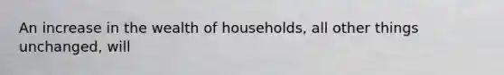 An increase in the wealth of households, all other things unchanged, will