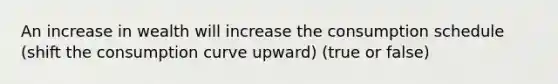 An increase in wealth will increase the consumption schedule (shift the consumption curve upward) (true or false)