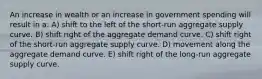 An increase in wealth or an increase in government spending will result in a: A) shift to the left of the short-run aggregate supply curve. B) shift right of the aggregate demand curve. C) shift right of the short-run aggregate supply curve. D) movement along the aggregate demand curve. E) shift right of the long-run aggregate supply curve.