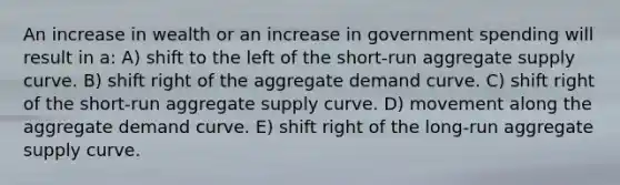 An increase in wealth or an increase in government spending will result in a: A) shift to the left of the short-run aggregate supply curve. B) shift right of the aggregate demand curve. C) shift right of the short-run aggregate supply curve. D) movement along the aggregate demand curve. E) shift right of the long-run aggregate supply curve.