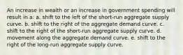 An increase in wealth or an increase in government spending will result in a: a. shift to the left of the short-run aggregate supply curve. b. shift to the right of the aggregate demand curve. c. shift to the right of the short-run aggregate supply curve. d. movement along the aggregate demand curve. e. shift to the right of the long-run aggregate supply curve.