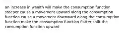 an increase in wealth will make the consumption function steeper cause a movement upward along the consumption function cause a movement downward along the consumption function make the consumption function flatter shift the consumption function upward