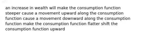 an increase in wealth will make the consumption function steeper cause a movement upward along the consumption function cause a movement downward along the consumption function make the consumption function flatter shift the consumption function upward