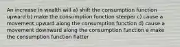 An increase in wealth will a) shift the consumption function upward b) make the consumption function steeper c) cause a movement upward along the consumption function d) cause a movement downward along the consumption function e make the consumption function flatter