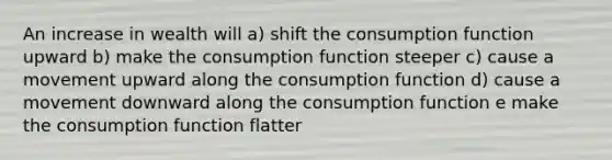 An increase in wealth will a) shift the consumption function upward b) make the consumption function steeper c) cause a movement upward along the consumption function d) cause a movement downward along the consumption function e make the consumption function flatter