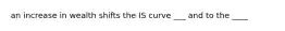 an increase in wealth shifts the IS curve ___ and to the ____