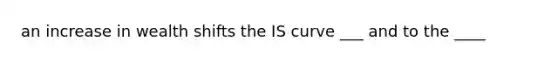 an increase in wealth shifts the IS curve ___ and to the ____