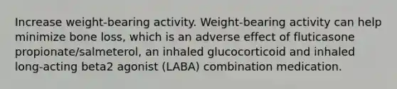 Increase weight-bearing activity. Weight-bearing activity can help minimize bone loss, which is an adverse effect of fluticasone propionate/salmeterol, an inhaled glucocorticoid and inhaled long-acting beta2 agonist (LABA) combination medication.