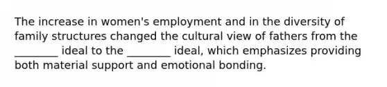 The increase in women's employment and in the diversity of family structures changed the cultural view of fathers from the ________ ideal to the ________ ideal, which emphasizes providing both material support and emotional bonding.