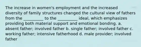 The increase in women's employment and the increased diversity of family structures changed the cultural view of fathers from the __________ to the __________ ideal, which emphasizes providing both material support and emotional bonding. a. absent father; involved father b. single father; involved father c. working father; intensive fatherhood d. male provider; involved father