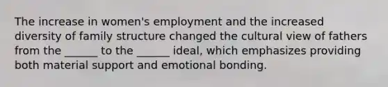 The increase in women's employment and the increased diversity of family structure changed the cultural view of fathers from the ______ to the ______ ideal, which emphasizes providing both material support and emotional bonding.