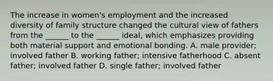 The increase in women's employment and the increased diversity of family structure changed the cultural view of fathers from the ______ to the ______ ideal, which emphasizes providing both material support and emotional bonding. A. male provider; involved father B. working father; intensive fatherhood C. absent father; involved father D. single father; involved father