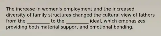 The increase in women's employment and the increased diversity of family structures changed the cultural view of fathers from the __________ to the __________ ideal, which emphasizes providing both material support and emotional bonding.