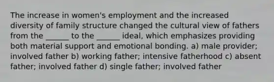 The increase in women's employment and the increased diversity of family structure changed the cultural view of fathers from the ______ to the ______ ideal, which emphasizes providing both material support and emotional bonding. a) male provider; involved father b) working father; intensive fatherhood c) absent father; involved father d) single father; involved father