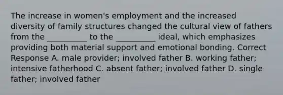 The increase in women's employment and the increased diversity of family structures changed the cultural view of fathers from the __________ to the __________ ideal, which emphasizes providing both material support and emotional bonding. Correct Response A. male provider; involved father B. working father; intensive fatherhood C. absent father; involved father D. single father; involved father