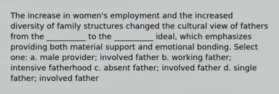 The increase in women's employment and the increased diversity of family structures changed the cultural view of fathers from the __________ to the __________ ideal, which emphasizes providing both material support and emotional bonding. Select one: a. male provider; involved father b. working father; intensive fatherhood c. absent father; involved father d. single father; involved father