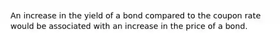 An increase in the yield of a bond compared to the coupon rate would be associated with an increase in the price of a bond.