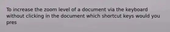 To increase the zoom level of a document via the keyboard without clicking in the document which shortcut keys would you pres