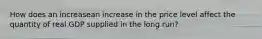 How does an increasean increase in the price level affect the quantity of real GDP supplied in the long​ run?