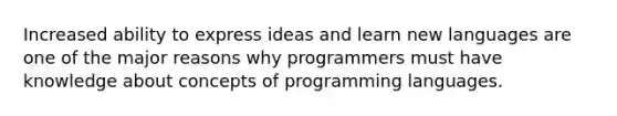 Increased ability to express ideas and learn new languages are one of the major reasons why programmers must have knowledge about concepts of programming languages.