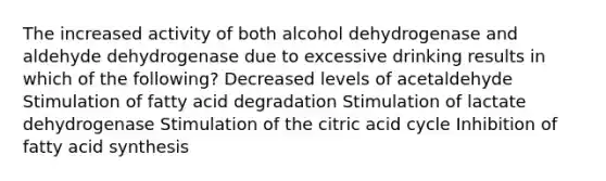 The increased activity of both alcohol dehydrogenase and aldehyde dehydrogenase due to excessive drinking results in which of the following? Decreased levels of acetaldehyde Stimulation of fatty acid degradation Stimulation of lactate dehydrogenase Stimulation of the citric acid cycle Inhibition of fatty acid synthesis