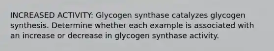 INCREASED ACTIVITY: Glycogen synthase catalyzes glycogen synthesis. Determine whether each example is associated with an increase or decrease in glycogen synthase activity.