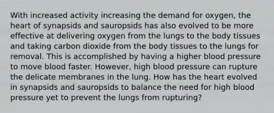 With increased activity increasing the demand for oxygen, the heart of synapsids and sauropsids has also evolved to be more effective at delivering oxygen from the lungs to the body tissues and taking carbon dioxide from the body tissues to the lungs for removal. This is accomplished by having a higher blood pressure to move blood faster. However, high blood pressure can rupture the delicate membranes in the lung. How has the heart evolved in synapsids and sauropsids to balance the need for high blood pressure yet to prevent the lungs from rupturing?