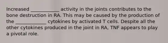 Increased ____________ activity in the joints contributes to the bone destruction in RA. This may be caused by the production of the _____________ cytokines by activated T cells. Despite all the other cytokines produced in the joint in RA, TNF appears to play a pivotal role.