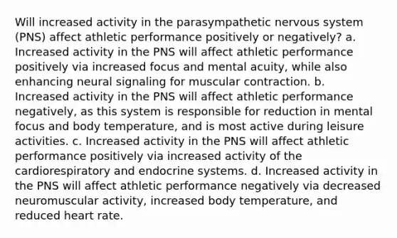 Will increased activity in the parasympathetic nervous system (PNS) affect athletic performance positively or negatively? a. Increased activity in the PNS will affect athletic performance positively via increased focus and mental acuity, while also enhancing neural signaling for muscular contraction. b. Increased activity in the PNS will affect athletic performance negatively, as this system is responsible for reduction in mental focus and body temperature, and is most active during leisure activities. c. Increased activity in the PNS will affect athletic performance positively via increased activity of the cardiorespiratory and endocrine systems. d. Increased activity in the PNS will affect athletic performance negatively via decreased neuromuscular activity, increased body temperature, and reduced heart rate.