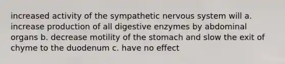 increased activity of the sympathetic nervous system will a. increase production of all digestive enzymes by abdominal organs b. decrease motility of the stomach and slow the exit of chyme to the duodenum c. have no effect