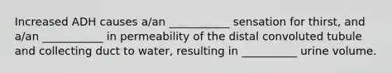 Increased ADH causes a/an ___________ sensation for thirst, and a/an ___________ in permeability of the distal convoluted tubule and collecting duct to water, resulting in __________ urine volume.