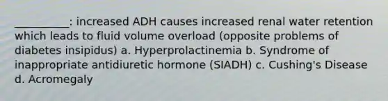 __________: increased ADH causes increased renal water retention which leads to fluid volume overload (opposite problems of diabetes insipidus) a. Hyperprolactinemia b. Syndrome of inappropriate antidiuretic hormone (SIADH) c. Cushing's Disease d. Acromegaly