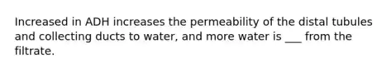 Increased in ADH increases the permeability of the distal tubules and collecting ducts to water, and more water is ___ from the filtrate.