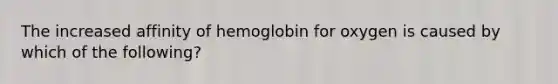 The increased affinity of hemoglobin for oxygen is caused by which of the following?